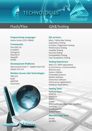 TECHNOLOGIES

Flash/Flex                             QA&Testing

Programming Languages                  QA services:
Action Script 1/2/3, MXML              Black / White Box Testing
                                       Exploratory Testing
Frameworks                             Function / Regression Testing
Flex SDK 2/3                           Performance Testing
PureMVC                                Usability Testing
Cairngorm                              Security Testing
FlexUnit 4                             Compatibility Testing
Away3D                                 User Acceptance Testing
AS3DS
                                       Testing Experience:
Development Platforms                  Web 2.0 / WAP applications
Macromedia Flash 7 – Adobe Flash CS4   (e-Commerce, e-Communities)
Adobe Flex 2/3                         Web Services
                                       System Utilities
Relative Server-side Technologies
                                       Embedded Systems
FMS 2/3                                Mobile Software
Red5                                   Interactive software
AMFPHP                                 Client-server Applications
FluorineFx                             Database Applications
                                       Testing Tools
                                       Rational Robot
                                       SOAP UI
                                       Selenium
                                       WAPT
                                       Jmeter
                                       MSVisualStudio (Web Test, LoadTest,
                                       UnitTest)
                                       LoadRunnerHP
                                       TestComplete
                                       Memory Leak Tools
                                       JProbe
                                       Jprofiler

                                                                             7
 