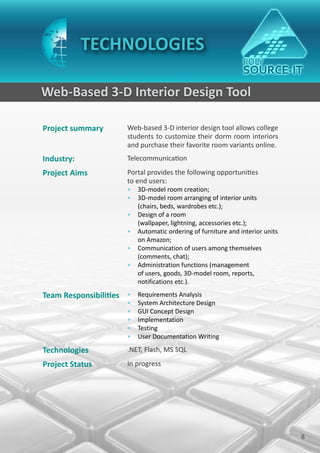 TECHNOLOGIES

Web-Based 3-D Interior Design Tool

Project summary        Web-based 3-D interior design tool allows college
                       students to customize their dorm room interiors
                       and purchase their favorite room variants online.
Industry:              Telecommunication
Project Aims           Portal provides the following opportunities
                       to end users:
                       • 3D-model room creation;
                       • 3D-model room arranging of interior units
                         (chairs, beds, wardrobes etc.);
                       • Design of a room
                         (wallpaper, lightning, accessories etc.);
                       • Automatic ordering of furniture and interior units
                         on Amazon;
                       • Communication of users among themselves
                         (comments, chat);
                       • Administration functions (management
                         of users, goods, 3D-model room, reports,
                         notifications etc.).

Team Responsibilities • Requirements Analysis
                       •   System Architecture Design
                       •   GUI Concept Design
                       •   Implementation
                       •   Testing
                       •   User Documentation Writing

Technologies           .NET, Flash, MS SQL
Project Status         In progress




                                                                              8
 