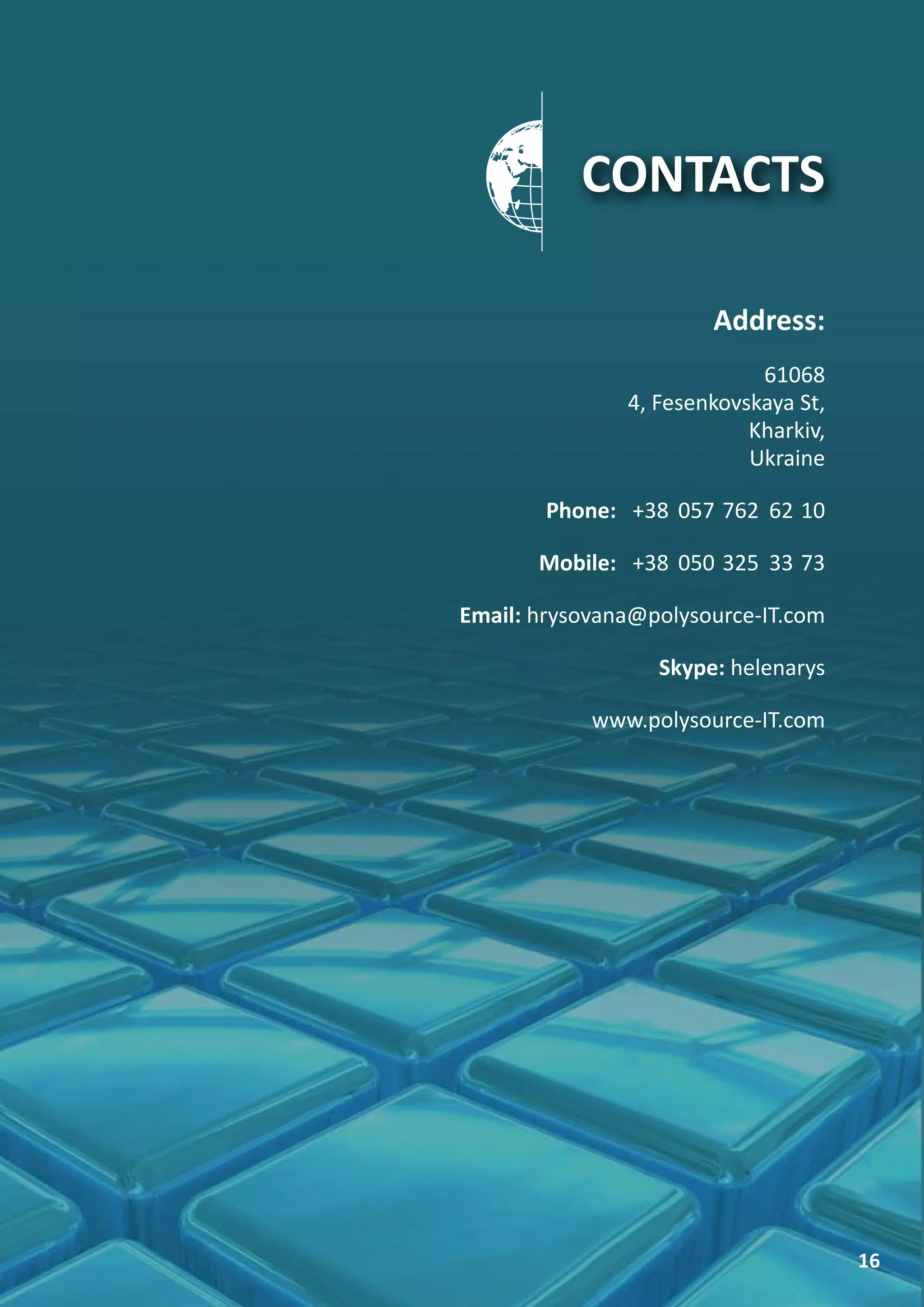 CONTACTS

                       Address:
                            61068
               4, Fesenkovskaya St,
                           Kharkiv,
                           Ukraine

        Phone: +38 057 762 62 10

       Mobile: +38 050 325 33 73

Email: hrysovana@polysource-IT.com

                  Skype: helenarys

            www.polysource-IT.com




                                      16
 