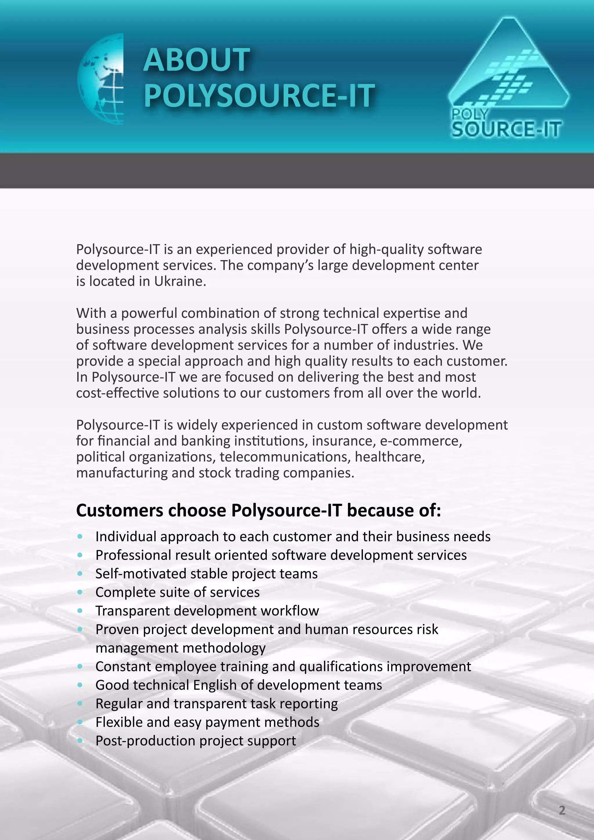 ABOUT
           POLYSOURCE-IT



Polysource-IT is an experienced provider of high-quality software
development services. The company’s large development center
is located in Ukraine.

With a powerful combination of strong technical expertise and
business processes analysis skills Polysource-IT offers a wide range
of software development services for a number of industries. We
provide a special approach and high quality results to each customer.
In Polysource-IT we are focused on delivering the best and most
cost-effective solutions to our customers from all over the world.

Polysource-IT is widely experienced in custom software development
for financial and banking institutions, insurance, e-commerce,
political organizations, telecommunications, healthcare,
manufacturing and stock trading companies.

Customers choose Polysource-IT because of:
•   Individual approach to each customer and their business needs
•   Professional result oriented software development services
•   Self-motivated stable project teams
•   Complete suite of services
•   Transparent development workflow
•   Proven project development and human resources risk
    management methodology
•   Constant employee training and qualifications improvement
•   Good technical English of development teams
•   Regular and transparent task reporting
•   Flexible and easy payment methods
•   Post-production project support



                                                                        2
 