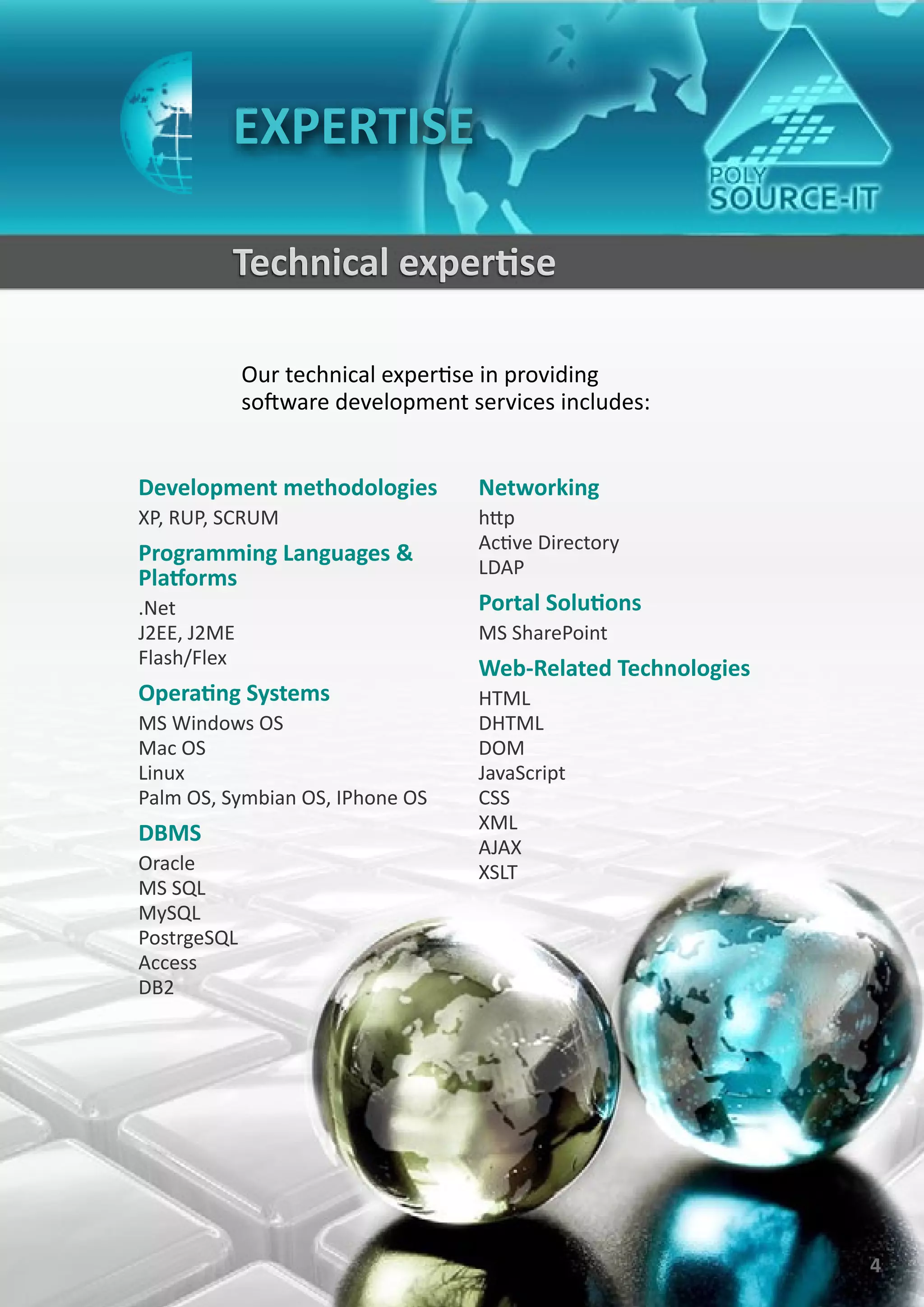 EXPERTISE

         Technical expertise

             Our technical expertise in providing
             software development services includes:


Development methodologies          Networking
XP, RUP, SCRUM                     http
                                   Active Directory
Programming Languages &
                                   LDAP
Platforms
.Net                               Portal Solutions
J2EE, J2ME                         MS SharePoint
Flash/Flex
                                   Web-Related Technologies
Operating Systems                  HTML
MS Windows OS                      DHTML
Mac OS                             DOM
Linux                              JavaScript
Palm OS, Symbian OS, IPhone OS     CSS
                                   XML
DBMS
                                   AJAX
Oracle                             XSLT
MS SQL
MySQL
PostrgeSQL
Access
DB2




                                                              4
 