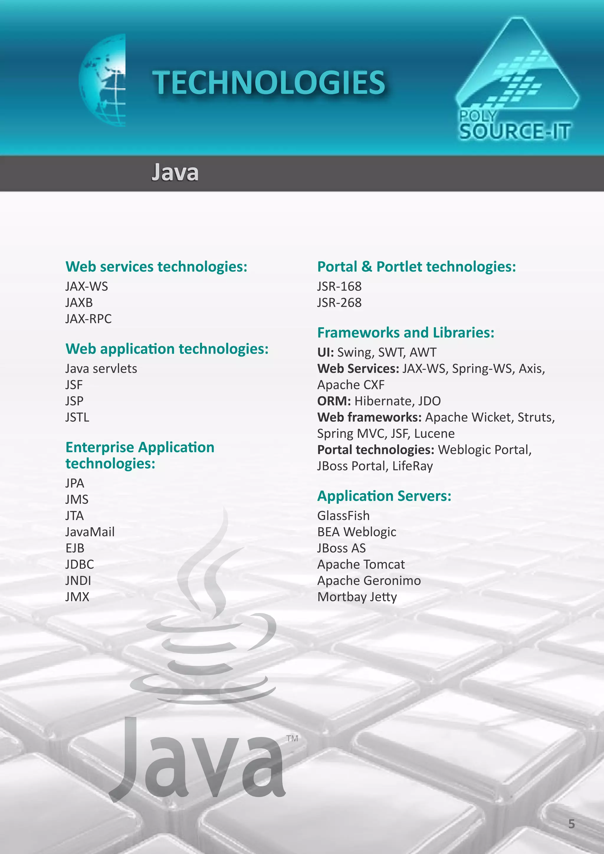 TECHNOLOGIES

                Java


Web services technologies:      Portal & Portlet technologies:
JAX-WS                          JSR-168
JAXB                            JSR-268
JAX-RPC
                                Frameworks and Libraries:
Web application technologies:   UI: Swing, SWT, AWT
Java servlets                   Web Services: JAX-WS, Spring-WS, Axis,
JSF                             Apache CXF
JSP                             ORM: Hibernate, JDO
JSTL                            Web frameworks: Apache Wicket, Struts,
                                Spring MVC, JSF, Lucene
Enterprise Application          Portal technologies: Weblogic Portal,
technologies:                   JBoss Portal, LifeRay
JPA
JMS                             Application Servers:
JTA                             GlassFish
JavaMail                        BEA Weblogic
EJB                             JBoss AS
JDBC                            Apache Tomcat
JNDI                            Apache Geronimo
JMX                             Mortbay Jetty




                                                                         5
 