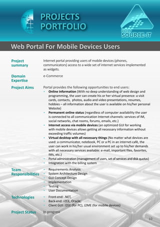 PROJECTS
                 PORTFOLIO

Web Portal For Mobile Devices Users
Project           Internet portal providing users of mobile devices (phones,
summary           communicators) access to a wide set of internet services implemented
                  as widgets.
Domain            e-Commerce
Expertise
Project Aims      Portal provides the following opportunities to end users:
                  • Online information (With no deep understanding of web design and
                    programming, the user can create his or her virtual presence: a visit
                    cards, contacts, photos, audio and video presentations, resumes,
                    hobbies – all information about the user is available on his/her personal
                    Website)
                  • Permanent online status (regardless of computer availability the user
                    is connected to all communication Internet channels: services of IM,
                    social networks, chat rooms, forums, emails, etc.)
                  • Internet access via mobile devices (an optimized GUI for working
                    with mobile devices allows getting all necessary information without
                    exceeding traffic volumes)
                  • Virtual desktop with all necessary things (No matter what devices are
                    used: a communicator, notebook, PC or a PC in an internet-café, the
                    user can work in his/her usual environment set up to his/her demands
                    with all necessary services available: e-mail, important files, favorites,
                    IMs, etc.)
                  • Portal administration (management of users, set of services and disk quotas)
                  • Integration with the billing system

Team             • Requirements Analysis
Responsibilities • System Architecture Design
                  •   GUI Concept Design
                  •   Implementation
                  •   Testing
                  •   User Documentation

Technologies      • Front-end: .NET,
                  • Back-end: J2EE, Oracle;
                  • Client GUI: J2EE (for PC), J2ME (for mobile devices)

Project Status    In progress
                                                                                              10
 