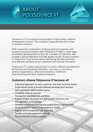 ABOUT
           POLYSOURCE-IT



Polysource-IT is an experienced provider of high-quality software
development services. The company’s large development center
is located in Ukraine.

With a powerful combination of strong technical expertise and
business processes analysis skills Polysource-IT offers a wide range
of software development services for a number of industries. We
provide a special approach and high quality results to each customer.
In Polysource-IT we are focused on delivering the best and most
cost-effective solutions to our customers from all over the world.

Polysource-IT is widely experienced in custom software development
for financial and banking institutions, insurance, e-commerce,
political organizations, telecommunications, healthcare,
manufacturing and stock trading companies.

Customers choose Polysource-IT because of:
•   Individual approach to each customer and their business needs
•   Professional result oriented software development services
•   Self-motivated stable project teams
•   Complete suite of services
•   Transparent development workflow
•   Proven project development and human resources risk
    management methodology
•   Constant employee training and qualifications improvement
•   Good technical English of development teams
•   Regular and transparent task reporting
•   Flexible and easy payment methods
•   Post-production project support



                                                                        2
 