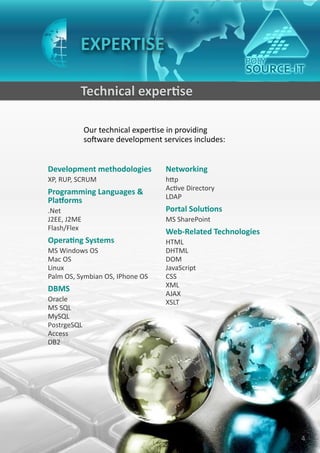 EXPERTISE

         Technical expertise

             Our technical expertise in providing
             software development services includes:


Development methodologies          Networking
XP, RUP, SCRUM                     http
                                   Active Directory
Programming Languages &
                                   LDAP
Platforms
.Net                               Portal Solutions
J2EE, J2ME                         MS SharePoint
Flash/Flex
                                   Web-Related Technologies
Operating Systems                  HTML
MS Windows OS                      DHTML
Mac OS                             DOM
Linux                              JavaScript
Palm OS, Symbian OS, IPhone OS     CSS
                                   XML
DBMS
                                   AJAX
Oracle                             XSLT
MS SQL
MySQL
PostrgeSQL
Access
DB2




                                                              4
 