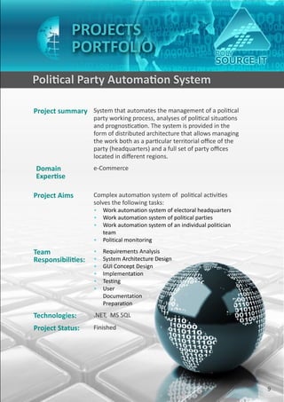 PROJECTS
                PORTFOLIO
    Political Party Automation System

    Project summary System that automates the management of a political
                        party working process, analyses of political situations
                        and prognostication. The system is provided in the
                        form of distributed architecture that allows managing
                        the work both as a particular territorial office of the
                        party (headquarters) and a full set of party offices
                        located in different regions.
    Domain              e-Commerce
    Expertise

    Project Aims        Complex automation system of political activities
                        solves the following tasks:
                        • Work automation system of electoral headquarters
                        • Work automation system of political parties
                        • Work automation system of an individual politician
                          team
                        • Political monitoring

    Team                •   Requirements Analysis
    Responsibilities:   •   System Architecture Design
                        •   GUI Concept Design
                        •   Implementation
                        •   Testing
                        •   User
                            Documentation
                            Preparation

    Technologies:       .NET, MS SQL
    Project Status:     Finished




9                                                                                 9
 