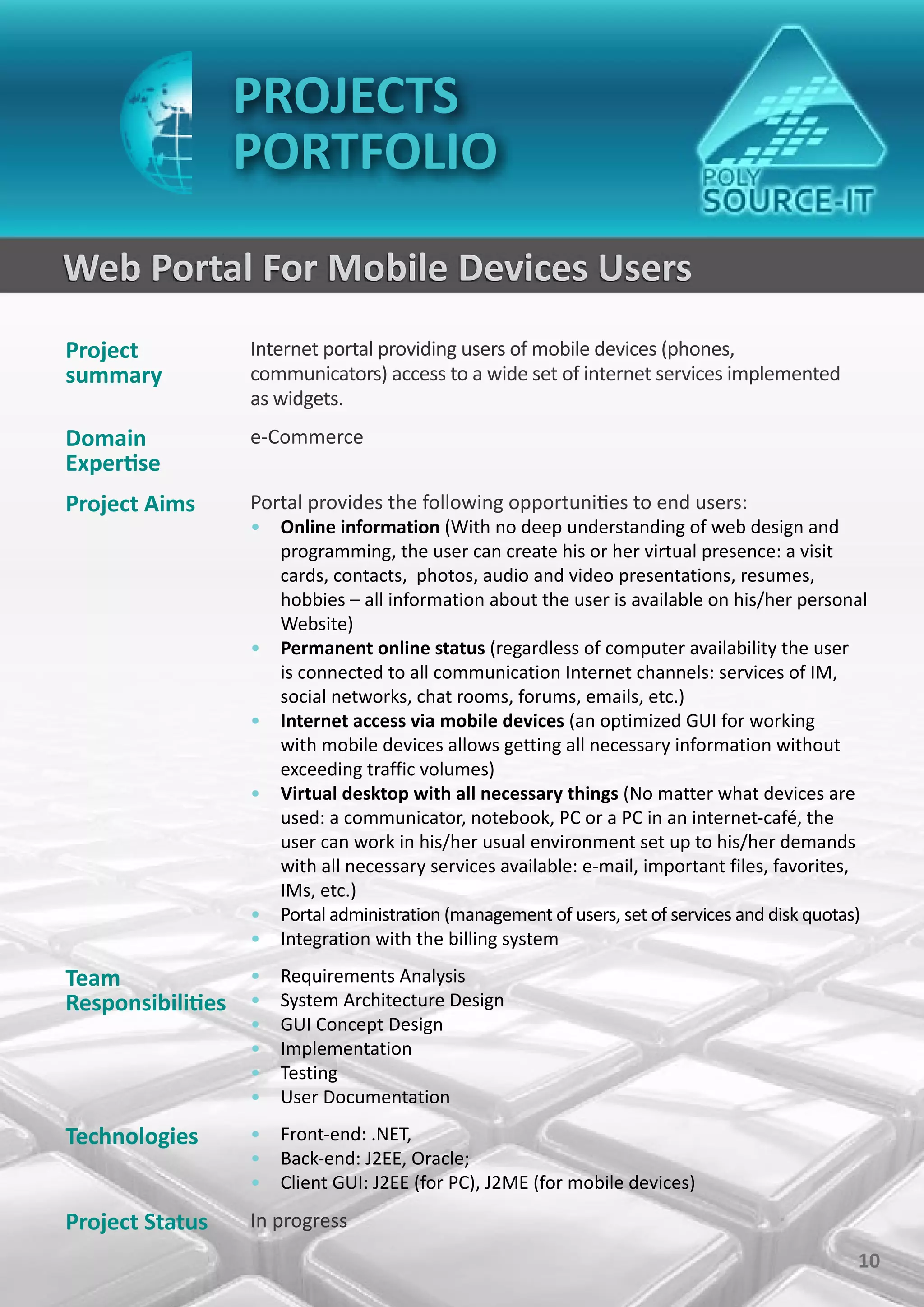 PROJECTS
                 PORTFOLIO

Web Portal For Mobile Devices Users
Project           Internet portal providing users of mobile devices (phones,
summary           communicators) access to a wide set of internet services implemented
                  as widgets.
Domain            e-Commerce
Expertise
Project Aims      Portal provides the following opportunities to end users:
                  • Online information (With no deep understanding of web design and
                    programming, the user can create his or her virtual presence: a visit
                    cards, contacts, photos, audio and video presentations, resumes,
                    hobbies – all information about the user is available on his/her personal
                    Website)
                  • Permanent online status (regardless of computer availability the user
                    is connected to all communication Internet channels: services of IM,
                    social networks, chat rooms, forums, emails, etc.)
                  • Internet access via mobile devices (an optimized GUI for working
                    with mobile devices allows getting all necessary information without
                    exceeding traffic volumes)
                  • Virtual desktop with all necessary things (No matter what devices are
                    used: a communicator, notebook, PC or a PC in an internet-café, the
                    user can work in his/her usual environment set up to his/her demands
                    with all necessary services available: e-mail, important files, favorites,
                    IMs, etc.)
                  • Portal administration (management of users, set of services and disk quotas)
                  • Integration with the billing system

Team             • Requirements Analysis
Responsibilities • System Architecture Design
                  •   GUI Concept Design
                  •   Implementation
                  •   Testing
                  •   User Documentation

Technologies      • Front-end: .NET,
                  • Back-end: J2EE, Oracle;
                  • Client GUI: J2EE (for PC), J2ME (for mobile devices)

Project Status    In progress
                                                                                              10
 