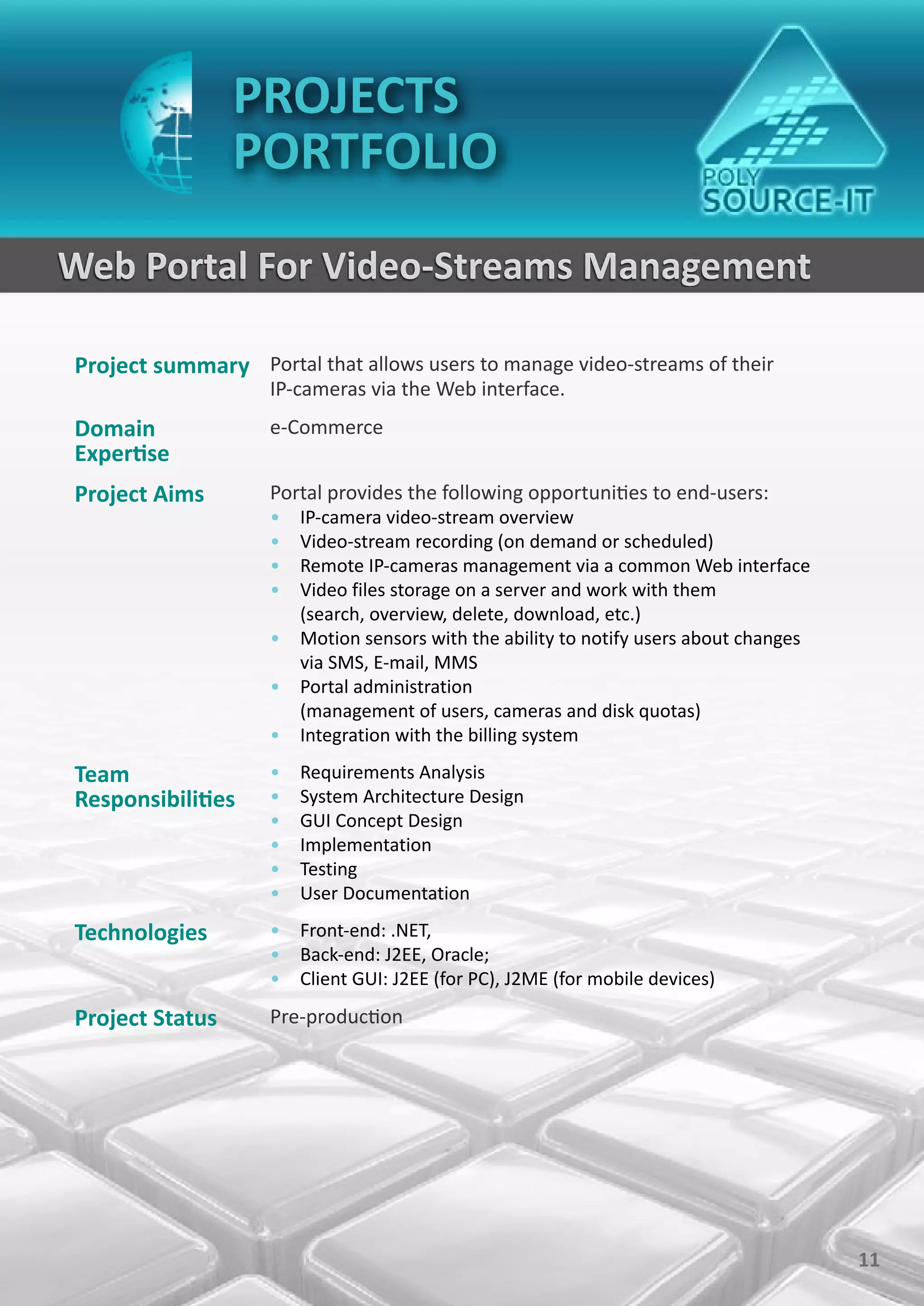 PROJECTS
                 PORTFOLIO
Web Portal For Video-Streams Management

Project summary Portal that allows users to manage video-streams of their
                    IP-cameras via the Web interface.
Domain              e-Commerce
Expertise
Project Aims        Portal provides the following opportunities to end-users:
                    • IP-camera video-stream overview
                    • Video-stream recording (on demand or scheduled)
                    • Remote IP-cameras management via a common Web interface
                    • Video files storage on a server and work with them
                      (search, overview, delete, download, etc.)
                    • Motion sensors with the ability to notify users about changes
                      via SMS, E-mail, MMS
                    • Portal administration
                      (management of users, cameras and disk quotas)
                    • Integration with the billing system

Team                •   Requirements Analysis
Responsibilities    •   System Architecture Design
                    •   GUI Concept Design
                    •   Implementation
                    •   Testing
                    •   User Documentation

Technologies        • Front-end: .NET,
                    • Back-end: J2EE, Oracle;
                    • Client GUI: J2EE (for PC), J2ME (for mobile devices)

Project Status      Pre-production




                                                                                      11
 