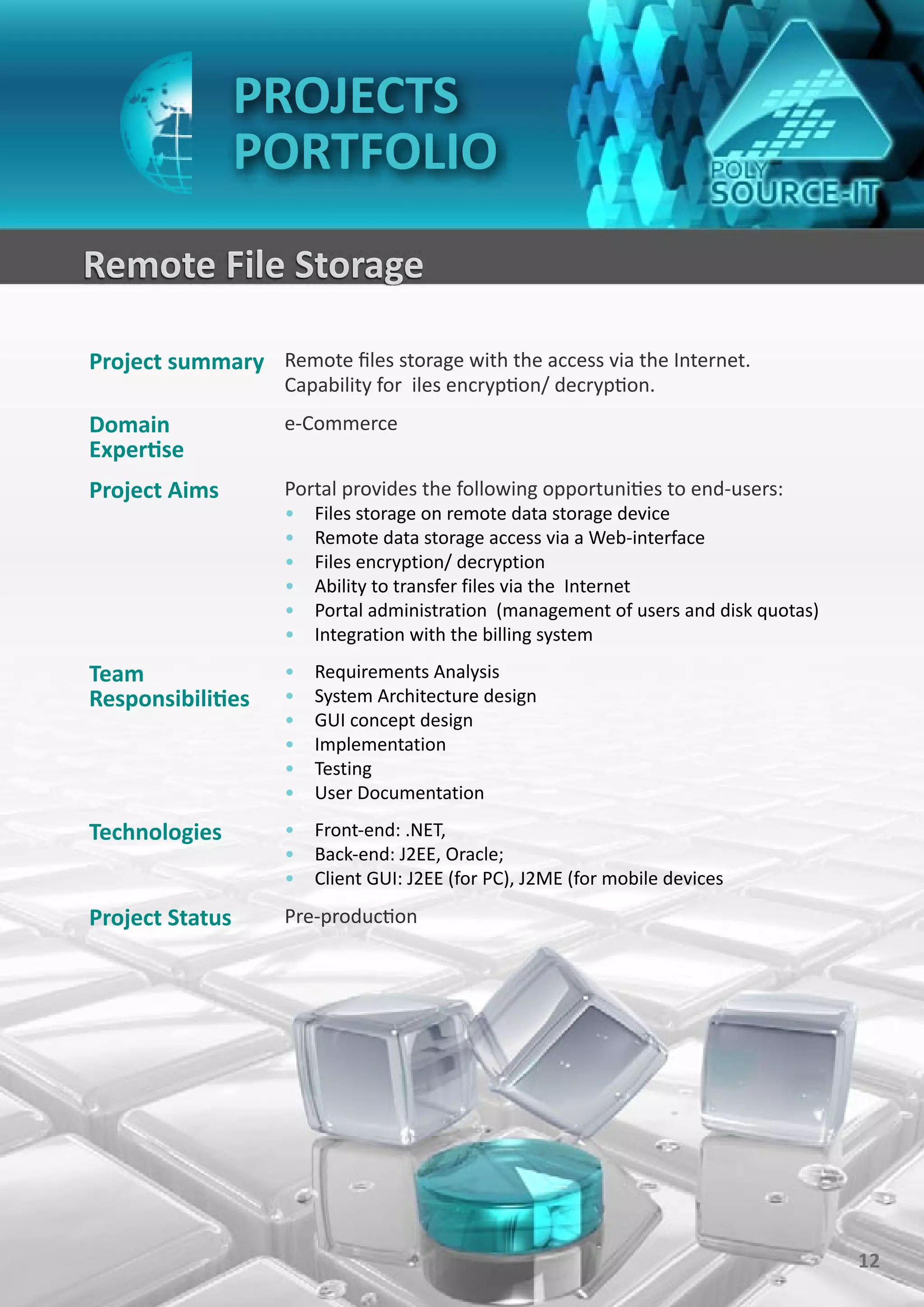PROJECTS
                 PORTFOLIO
Remote File Storage

Project summary Remote files storage with the access via the Internet.
                    Capability for iles encryption/ decryption.
Domain              e-Commerce
Expertise
Project Aims        Portal provides the following opportunities to end-users:
                    •   Files storage on remote data storage device
                    •   Remote data storage access via a Web-interface
                    •   Files encryption/ decryption
                    •   Ability to transfer files via the Internet
                    •   Portal administration (management of users and disk quotas)
                    •   Integration with the billing system

Team                •   Requirements Analysis
Responsibilities    •   System Architecture design
                    •   GUI concept design
                    •   Implementation
                    •   Testing
                    •   User Documentation

Technologies        • Front-end: .NET,
                    • Back-end: J2EE, Oracle;
                    • Client GUI: J2EE (for PC), J2ME (for mobile devices

Project Status      Pre-production




                                                                                      12
 