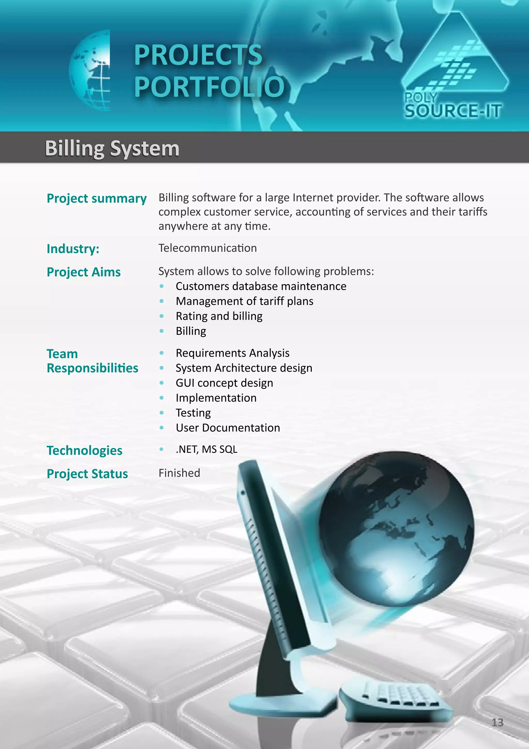 PROJECTS
                 PORTFOLIO
Billing System
Project summary Billing software for a large Internet provider. The software allows
                     complex customer service, accounting of services and their tariffs
                     anywhere at any time.
Industry:            Telecommunication
Project Aims         System allows to solve following problems:
                     • Customers database maintenance
                     • Management of tariff plans
                     • Rating and billing
                     • Billing
Team                 •   Requirements Analysis
Responsibilities     •   System Architecture design
                     •   GUI concept design
                     •   Implementation
                     •   Testing
                     •   User Documentation
Technologies         • .NET, MS SQL

Project Status       Finished




                                                                                          13
 