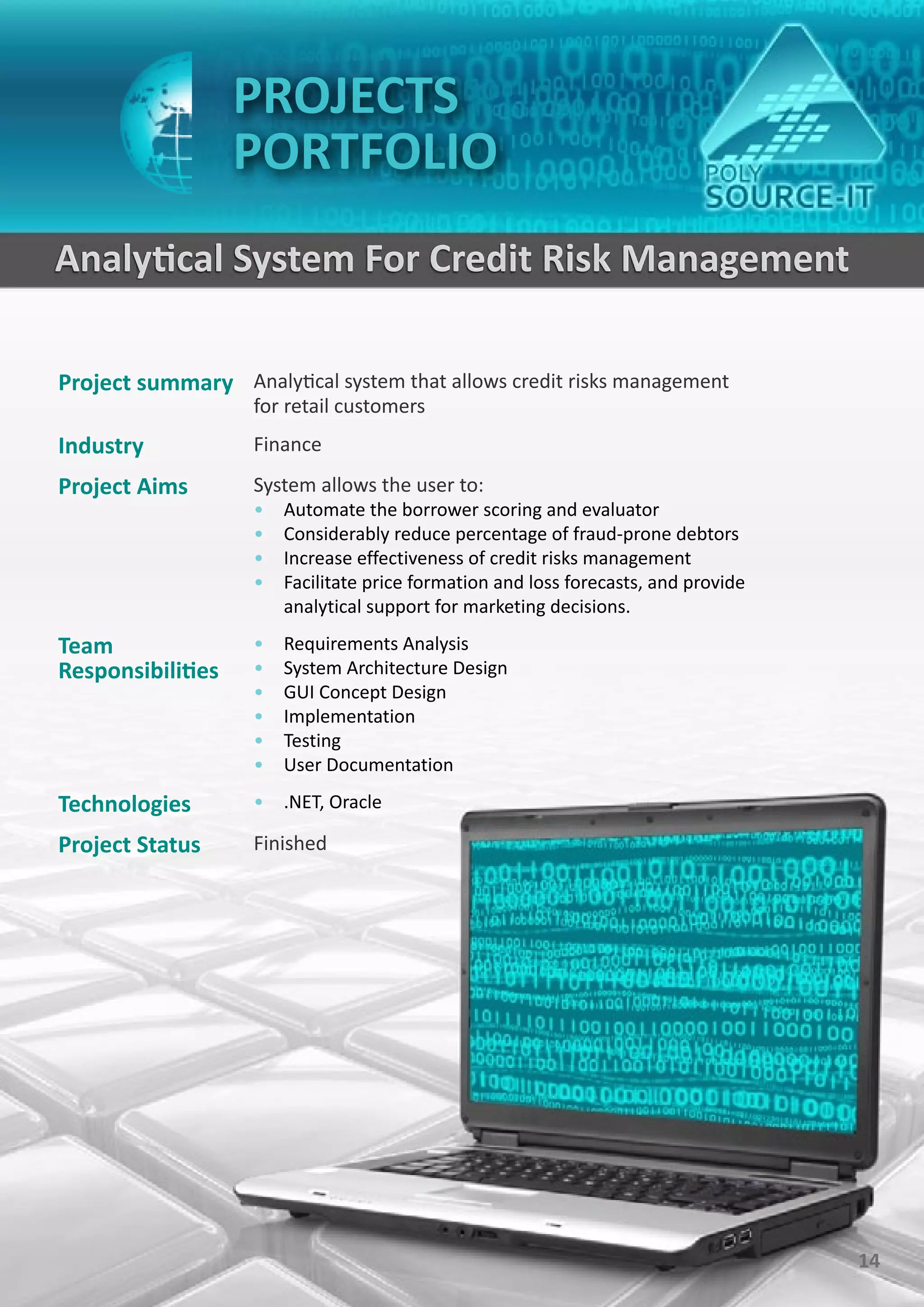 PROJECTS
                   PORTFOLIO
Analytical System For Credit Risk Management

Project summary Analytical system that allows credit risks management
                    for retail customers
Industry            Finance
Project Aims        System allows the user to:
                    •   Automate the borrower scoring and evaluator
                    •   Considerably reduce percentage of fraud-prone debtors
                    •   Increase effectiveness of credit risks management
                    •   Facilitate price formation and loss forecasts, and provide
                        analytical support for marketing decisions.

Team                •   Requirements Analysis
Responsibilities    •   System Architecture Design
                    •   GUI Concept Design
                    •   Implementation
                    •   Testing
                    •   User Documentation

Technologies        • .NET, Oracle

Project Status      Finished




                                                                                     14
 