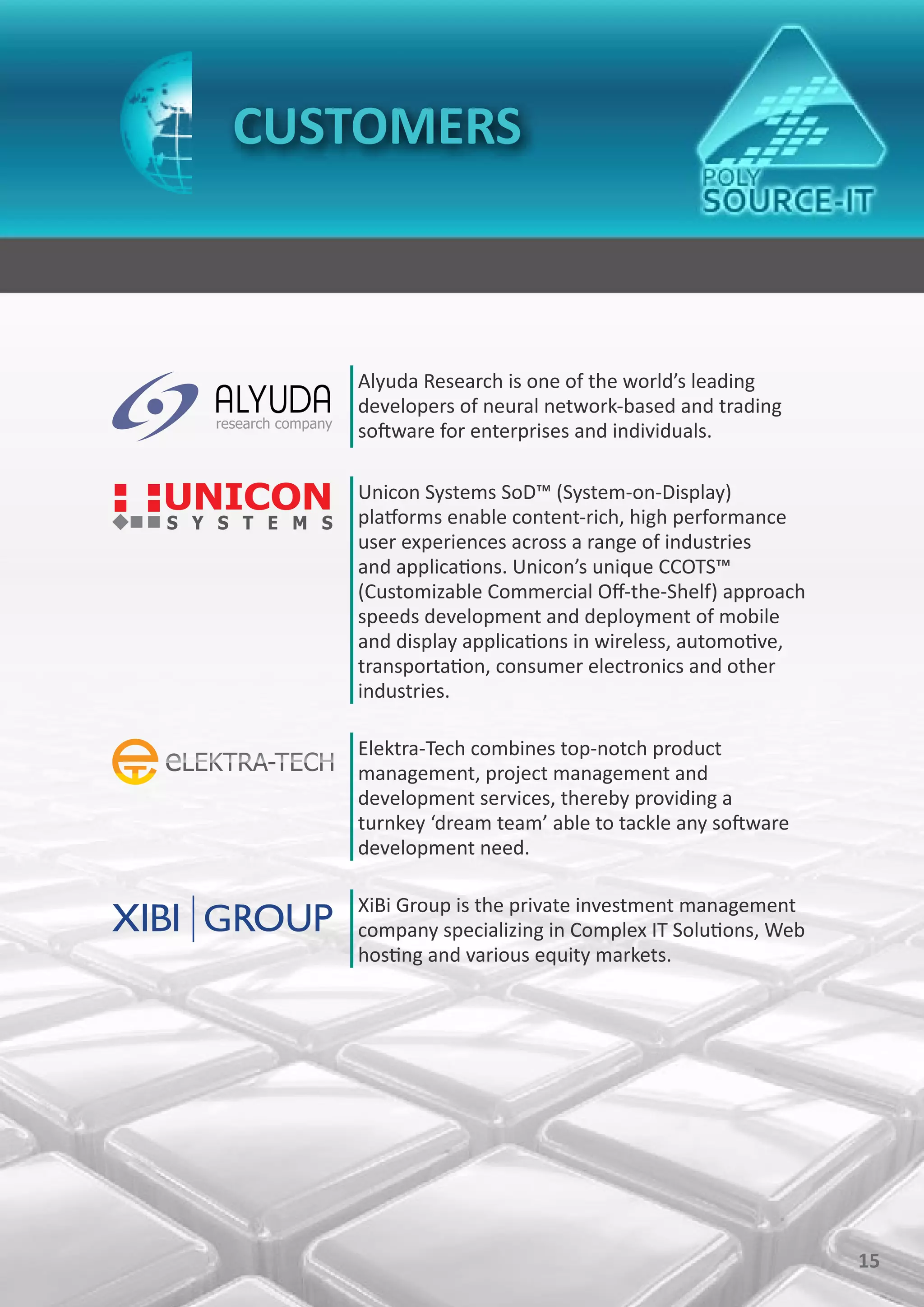 CUSTOMERS



   Alyuda Research is one of the world’s leading
   developers of neural network-based and trading
   software for enterprises and individuals.

   Unicon Systems SoD™ (System-on-Display)
   platforms enable content-rich, high performance
   user experiences across a range of industries
   and applications. Unicon’s unique CCOTS™
   (Customizable Commercial Off-the-Shelf) approach
   speeds development and deployment of mobile
   and display applications in wireless, automotive,
   transportation, consumer electronics and other
   industries.

   Elektra-Tech combines top-notch product
   management, project management and
   development services, thereby providing a
   turnkey ‘dream team’ able to tackle any software
   development need.

   XiBi Group is the private investment management
   company specializing in Complex IT Solutions, Web
   hosting and various equity markets.




                                                       15
 