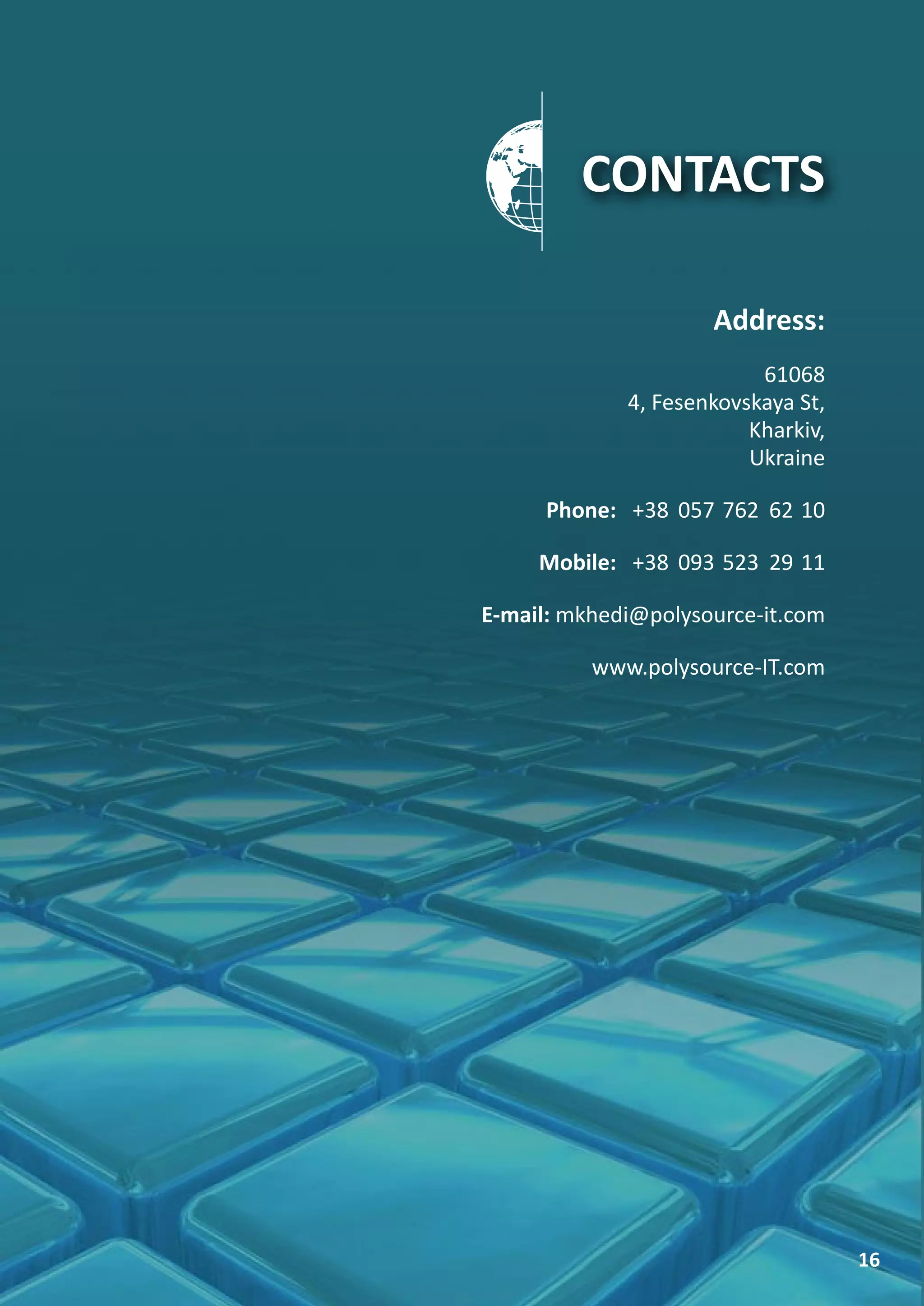 CONTACTS

                     Address:
                          61068
             4, Fesenkovskaya St,
                         Kharkiv,
                         Ukraine

      Phone: +38 057 762 62 10

     Mobile: +38 093 523 29 11

E-mail: mkhedi@polysource-it.com

          www.polysource-IT.com




                                    16
 