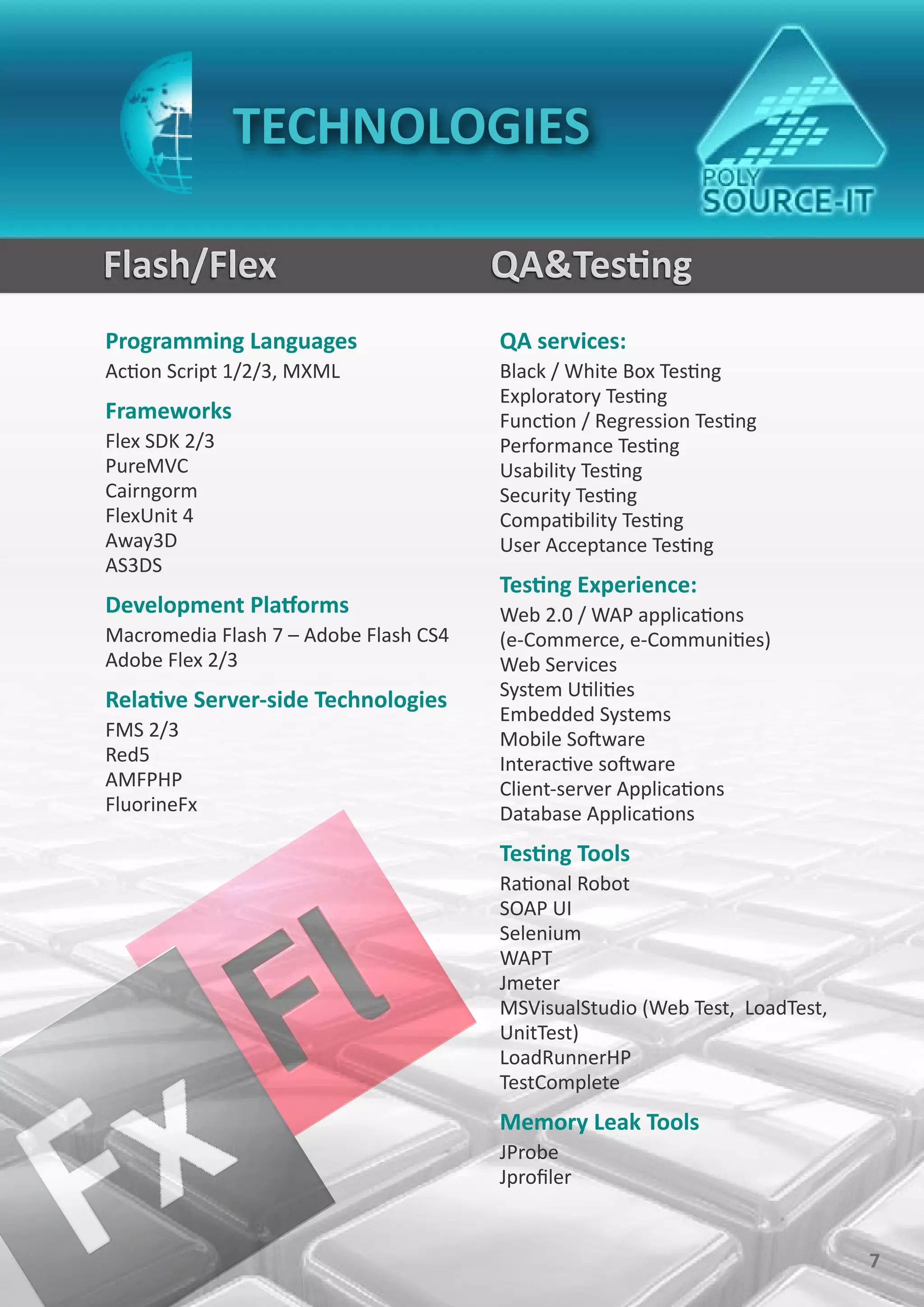 TECHNOLOGIES

Flash/Flex                             QA&Testing
Programming Languages                  QA services:
Action Script 1/2/3, MXML              Black / White Box Testing
                                       Exploratory Testing
Frameworks                             Function / Regression Testing
Flex SDK 2/3                           Performance Testing
PureMVC                                Usability Testing
Cairngorm                              Security Testing
FlexUnit 4                             Compatibility Testing
Away3D                                 User Acceptance Testing
AS3DS
                                       Testing Experience:
Development Platforms                  Web 2.0 / WAP applications
Macromedia Flash 7 – Adobe Flash CS4   (e-Commerce, e-Communities)
Adobe Flex 2/3                         Web Services
                                       System Utilities
Relative Server-side Technologies
                                       Embedded Systems
FMS 2/3                                Mobile Software
Red5                                   Interactive software
AMFPHP                                 Client-server Applications
FluorineFx                             Database Applications
                                       Testing Tools
                                       Rational Robot
                                       SOAP UI
                                       Selenium
                                       WAPT
                                       Jmeter
                                       MSVisualStudio (Web Test, LoadTest,
                                       UnitTest)
                                       LoadRunnerHP
                                       TestComplete
                                       Memory Leak Tools
                                       JProbe
                                       Jprofiler


                                                                             7
 