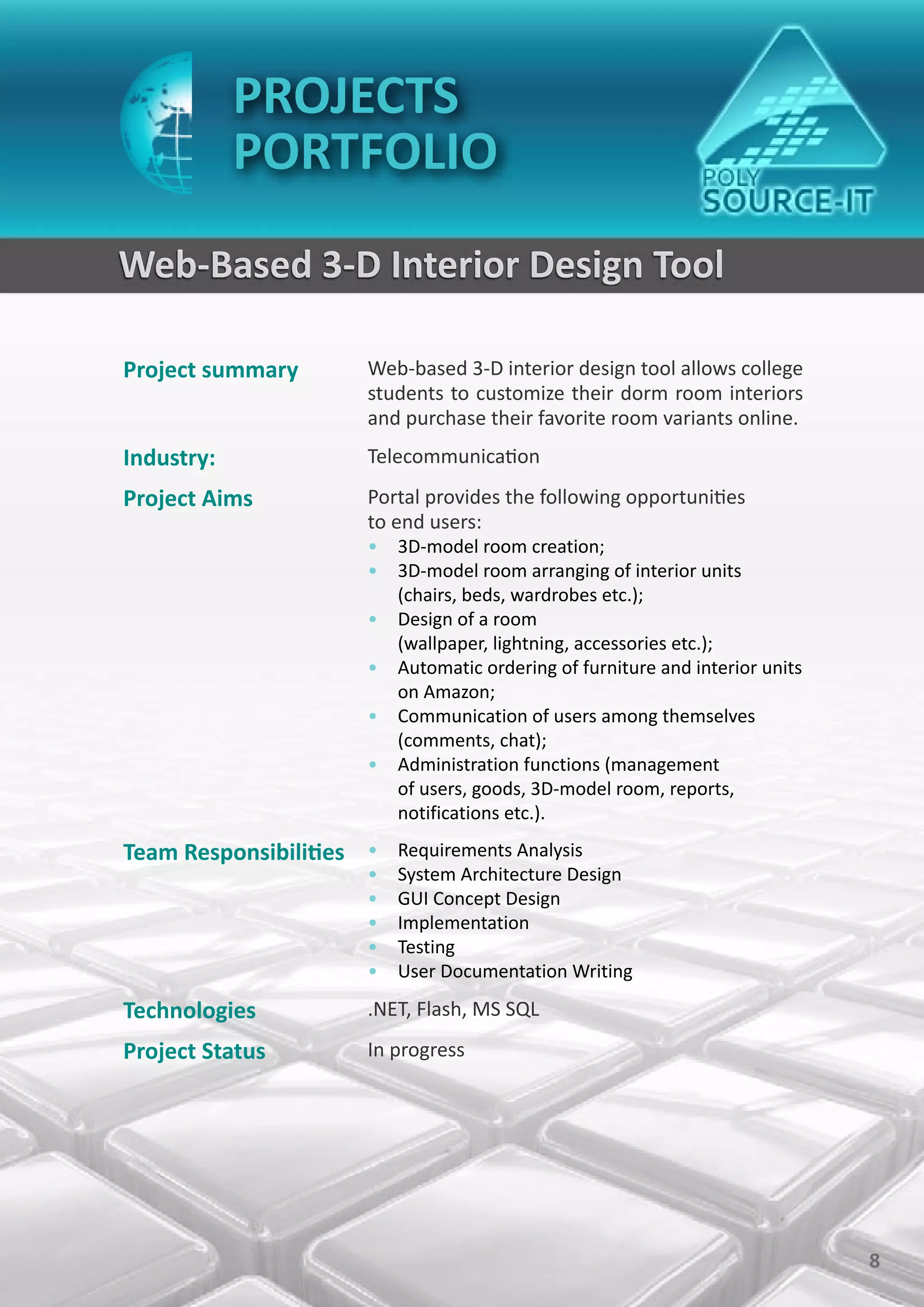 PROJECTS
            PORTFOLIO
Web-Based 3-D Interior Design Tool

Project summary        Web-based 3-D interior design tool allows college
                       students to customize their dorm room interiors
                       and purchase their favorite room variants online.
Industry:              Telecommunication
Project Aims           Portal provides the following opportunities
                       to end users:
                       • 3D-model room creation;
                       • 3D-model room arranging of interior units
                         (chairs, beds, wardrobes etc.);
                       • Design of a room
                         (wallpaper, lightning, accessories etc.);
                       • Automatic ordering of furniture and interior units
                         on Amazon;
                       • Communication of users among themselves
                         (comments, chat);
                       • Administration functions (management
                         of users, goods, 3D-model room, reports,
                         notifications etc.).

Team Responsibilities • Requirements Analysis
                       •   System Architecture Design
                       •   GUI Concept Design
                       •   Implementation
                       •   Testing
                       •   User Documentation Writing

Technologies           .NET, Flash, MS SQL
Project Status         In progress




                                                                              8
 