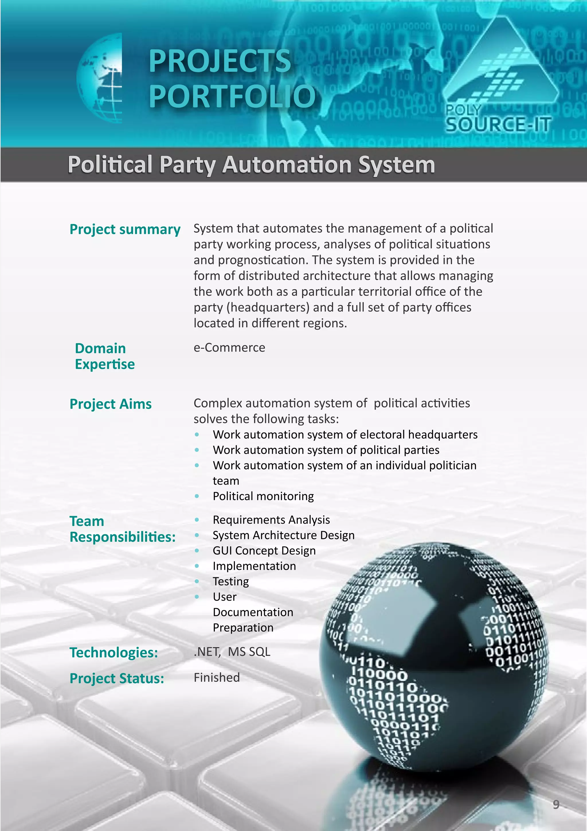 PROJECTS
                PORTFOLIO
    Political Party Automation System

    Project summary System that automates the management of a political
                        party working process, analyses of political situations
                        and prognostication. The system is provided in the
                        form of distributed architecture that allows managing
                        the work both as a particular territorial office of the
                        party (headquarters) and a full set of party offices
                        located in different regions.
    Domain              e-Commerce
    Expertise

    Project Aims        Complex automation system of political activities
                        solves the following tasks:
                        • Work automation system of electoral headquarters
                        • Work automation system of political parties
                        • Work automation system of an individual politician
                          team
                        • Political monitoring

    Team                •   Requirements Analysis
    Responsibilities:   •   System Architecture Design
                        •   GUI Concept Design
                        •   Implementation
                        •   Testing
                        •   User
                            Documentation
                            Preparation

    Technologies:       .NET, MS SQL
    Project Status:     Finished




9                                                                                 9
 