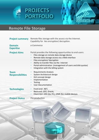 PROJECTS
                 PORTFOLIO
Remote File Storage

Project summary Remote files storage with the access via the Internet.
                    Capability for iles encryption/ decryption.
Domain              e-Commerce
Expertise
Project Aims        Portal provides the following opportunities to end-users:
                    •   Files storage on remote data storage device
                    •   Remote data storage access via a Web-interface
                    •   Files encryption/ decryption
                    •   Ability to transfer files via the Internet
                    •   Portal administration (management of users and disk quotas)
                    •   Integration with the billing system

Team                •   Requirements Analysis
Responsibilities    •   System Architecture design
                    •   GUI concept design
                    •   Implementation
                    •   Testing
                    •   User Documentation

Technologies        • Front-end: .NET,
                    • Back-end: J2EE, Oracle;
                    • Client GUI: J2EE (for PC), J2ME (for mobile devices

Project Status      Pre-production




                                                                                      12
 