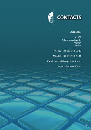 CONTACTS

                     Address:
                          61068
             4, Fesenkovskaya St,
                         Kharkiv,
                         Ukraine

      Phone: +38 057 762 62 10

     Mobile: +38 093 523 29 11

E-mail: mkhedi@polysource-it.com

          www.polysource-IT.com




                                    16
 