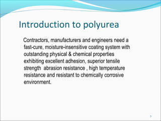 Introduction to polyurea
Contractors, manufacturers and engineers need a
fast-cure, moisture-insensitive coating system with
outstanding physical & chemical properties
exhibiting excellent adhesion, superior tensile
strength abrasion resistance , high temperature
resistance and resistant to chemically corrosive
environment.
3
 