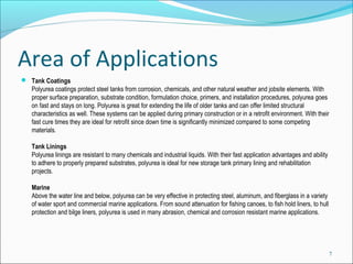 Area of Applications
 Tank Coatings 
Polyurea coatings protect steel tanks from corrosion, chemicals, and other natural weather and jobsite elements. With 
proper surface preparation, substrate condition, formulation choice, primers, and installation procedures, polyurea goes 
on fast and stays on long. Polyurea is great for extending the life of older tanks and can offer limited structural 
characteristics as well. These systems can be applied during primary construction or in a retrofit environment. With their 
fast cure times they are ideal for retrofit since down time is significantly minimized compared to some competing 
materials.
Tank Linings 
Polyurea linings are resistant to many chemicals and industrial liquids. With their fast application advantages and ability 
to adhere to properly prepared substrates, polyurea is ideal for new storage tank primary lining and rehabilitation 
projects.
Marine 
Above the water line and below, polyurea can be very effective in protecting steel, aluminum, and fiberglass in a variety 
of water sport and commercial marine applications. From sound attenuation for fishing canoes, to fish hold liners, to hull 
protection and bilge liners, polyurea is used in many abrasion, chemical and corrosion resistant marine applications.
7
 