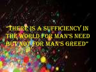 “there is a sufficiency in
the world for man’s need
but not for man’s greed”