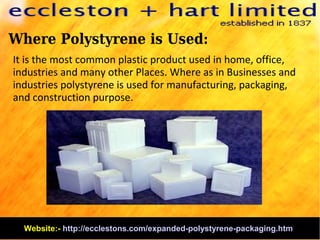 Where Polystyrene is Used:
It is the most common plastic product used in home, office,
industries and many other Places. Where as in Businesses and
industries polystyrene is used for manufacturing, packaging,
and construction purpose.
Website:- http://ecclestons.com/expanded-polystyrene-packaging.htm
 