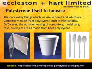 Polystyrene Used In houses:
Their are many things which we use in home and which are
Completely made from polystyrene such as Plastic forks,
DVD cases, the outside housing of computers, model cars,
toys, rulers,etc are all made from hard polystyrene.
Website:- http://ecclestons.com/expanded-polystyrene-packaging.htm
 