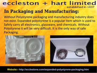 In Packaging and Manufacturing:
Without Polystyrene packaging and manufacturing industry does
not exist. Expanded polystyrene is a popular item which is used to
Safely carry all electronics, glassware, and chemicals. Without
Polystyrene it will be very difficult. It is the only way of safe
Packaging.
Website:- http://ecclestons.com/expanded-polystyrene-packaging.htm
 