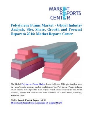 Polystyrene Foams Market - Global Industry
Analysis, Size, Share, Growth and Forecast
Report to 2016: Market Reports Center
The Global Polystyrene Foams Market Research Report 2016 give insights upon
the world's major regional market conditions of the Polystyrene Foams industry
which mainly focus upon the main regions which include continents like North
America, Europe and Asia and the main countries i.e. United States, Germany,
Japan and China.
To Get Sample Copy of Report visit @
https://marketreportscenter.com/request-sample/345279
 