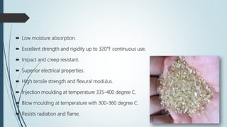  Low moisture absorption.
 Excellent strength and rigidity up to 320°F continuous use.
 Impact and creep resistant.
 Superior electrical properties.
 High tensile strength and flexural modulus.
 Injection moulding at temperature 335-400 degree C.
 Blow moulding at temperature with 300-360 degree C.
 Resists radiation and flame.
 