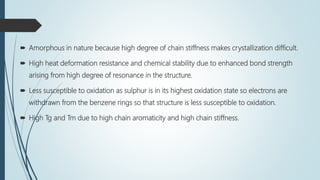  Amorphous in nature because high degree of chain stiffness makes crystallization difficult.
 High heat deformation resistance and chemical stability due to enhanced bond strength
arising from high degree of resonance in the structure.
 Less susceptible to oxidation as sulphur is in its highest oxidation state so electrons are
withdrawn from the benzene rings so that structure is less susceptible to oxidation.
 High Tg and Tm due to high chain aromaticity and high chain stiffness.
 