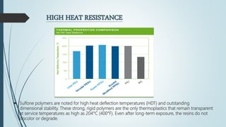 HIGH HEAT RESISTANCE
 Sulfone polymers are noted for high heat deflection temperatures (HDT) and outstanding
dimensional stability. These strong, rigid polymers are the only thermoplastics that remain transparent
at service temperatures as high as 204°C (400°F). Even after long-term exposure, the resins do not
discolor or degrade.
 