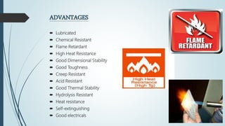 ADVANTAGES
 Lubricated
 Chemical Resistant
 Flame Retardant
 High Heat Resistance
 Good Dimensional Stability
 Good Toughness
 Creep Resistant
 Acid Resistant
 Good Thermal Stability
 Hydrolysis Resistant
 Heat resistance
 Self-extinguishing
 Good electricals
 