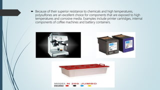  Because of their superior resistance to chemicals and high temperatures,
polysulfones are an excellent choice for components that are exposed to high
temperatures and corrosive media. Examples include printer cartridges, internal
components of coffee machines and battery containers.
 