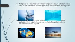  Most grades of polysulfones can withstand long term exposure to hot chlorinated
water. Several grades have received approval for food contact and drinking water.
 Polysulfones are also used in the automotive and aerospace industries for
applications where superior thermal and mechanical properties relative to
conventional resins are required.
 