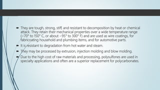  They are tough, strong, stiff, and resistant to decomposition by heat or chemical
attack. They retain their mechanical properties over a wide temperature range
(−70° to 150° C, or about −95° to 300° F) and are used as wire coatings, for
fabricoating household and plumbing items, and for automotive parts.
 It is resistant to degradation from hot water and steam.
 They may be processed by extrusion, injection molding and blow molding.
 Due to the high cost of raw materials and processing, polysulfones are used in
specialty applications and often are a superior replacement for polycarbonates.
 