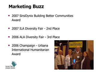 Marketing  Buzz 2007 SirsiDynix Building Better Communities Award 2007 ILA Diversity Fair - 2nd Place 2006 ALA Diversity Fair - 3rd Place 2006 Champaign - Urbana  International Humanitarian Award 