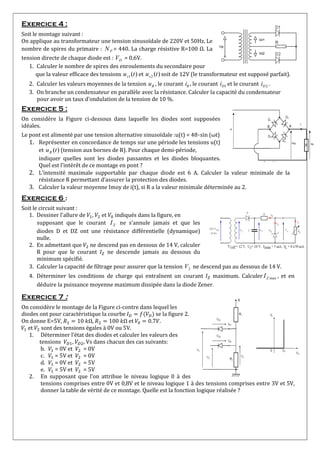 Exercice 4 :
Soit le montage suivant :
On applique au transformateur une tension sinusoïdale de 220V et 50Hz. Le
nombre de spires du primaire : PN = 440. La charge résistive R=100 Ω. La
tension directe de chaque diode est : DV = 0,6V.
1. Calculer le nombre de spires des enroulements du secondaire pour
que la valeur efficace des tensions )(1 tus et )(2 tus soit de 12V (le transformateur est supposé parfait).
2. Calculer les valeurs moyennes de la tension Ru , le courant Ri , le courant 1Di et le courant 2Di .
3. On branche un condensateur en parallèle avec la résistance. Calculer la capacité du condensateur
pour avoir un taux d’ondulation de la tension de 10 %.
Exercice 5 :
On considère la Figure ci-dessous dans laquelle les diodes sont supposées
idéales.
Le pont est alimenté par une tension alternative sinusoïdale :u(t) = 48⋅sin (ωt)
1. Représenter en concordance de temps sur une période les tensions u(t)
et )(tuR (tension aux bornes de R). Pour chaque demi-période,
indiquer quelles sont les diodes passantes et les diodes bloquantes.
Quel est l’intérêt de ce montage en pont ?
2. L’intensité maximale supportable par chaque diode est 6 A. Calculer la valeur minimale de la
résistance R permettant d’assurer la protection des diodes.
3. Calculer la valeur moyenne Imoy de i(t), si R a la valeur minimale déterminée au 2.
Exercice 6 :
Soit le circuit suivant :
1. Dessiner l'allure de , et indiqués dans la figure, en
supposant que le courant ZI ne s’annule jamais et que les
diodes D et DZ ont une résistance différentielle (dynamique)
nulle.
2. En admettant que ne descend pas en dessous de 14 V, calculer
R pour que le courant ne descende jamais au dessous du
minimum spécifié.
3. Calculer la capacité de filtrage pour assurer que la tension 2V ne descend pas au dessous de 14 V.
4. Déterminer les conditions de charge qui entraînent un courant maximum. Calculer maxZI , et en
déduire la puissance moyenne maximum dissipée dans la diode Zener.
Exercice 7 :
On considère le montage de la Figure ci-contre dans lequel les
diodes ont pour caractéristique la courbe se la figure 2.
On donne E=5V, 10 Ω, 100 Ω et 0.7 .
et sont des tensions égales à 0V ou 5V.
1. Déterminer l’état des diodes et calculer les valeurs des
tensions , , Vs dans chacun des cas suivants:
b. = 0V et = 0V
c. = 5V et = 0V
d. = 0V et = 5V
e. = 5V et = 5V
2. En supposant que l’on attribue le niveau logique 0 à des
tensions comprises entre 0V et 0,8V et le niveau logique 1 à des tensions comprises entre 3V et 5V,
donner la table de vérité de ce montage. Quelle est la fonction logique réalisée ?
 