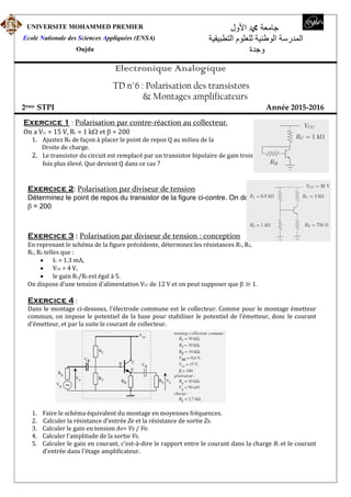 UNIVERSITE MOHAMMED PREMIER
Ecole Nationale des Sciences Appliquées (ENSA)
Oujda
‫اﻷول‬ ‫ﷴ‬ ‫جامعة‬
‫التطبيقية‬ ‫للعلوم‬ ‫الوطنية‬ ‫المدرسة‬
‫وجدة‬
Electronique Analogique
TD n°6 : Polarisation des transistors
& Montages amplificateurs
2ème STPI Année 2015-2016
Exercice 1 : Polarisation par contre-réaction au collecteur.
On a VCC = 15 V, RC = 1 ket = 200
1. Ajustez RB de façon à placer le point de repos Q au milieu de la
Droite de charge.
2. Le transistor du circuit est remplacé par un transistor bipolaire de gain trois
fois plus élevé. Que devient Q dans ce cas ?
Exercice 2: Polarisation par diviseur de tension
Déterminez le point de repos du transistor de la figure ci-contre. On donne
= 200
Exercice 3 : Polarisation par diviseur de tension : conception
En reprenant le schéma de la figure précédente, déterminez les résistances R1, R2,
RC, RE telles que :
 IC = 1.3 mA,
 VCE = 4 V,
 le gain RC/RE est égal à 5.
On dispose d’une tension d’alimentation VCC de 12 V et on peut supposer que ≫ 1.
Exercice 4 :
Dans le montage ci-dessous, l’électrode commune est le collecteur. Comme pour le montage émetteur
commun, on impose le potentiel de la base pour stabiliser le potentiel de l’émetteur, donc le courant
d’émetteur, et par la suite le courant de collecteur.
1. Faire le schéma équivalent du montage en moyennes fréquences.
2. Calculer la résistance d'entrée Ze et la résistance de sortie Zs.
3. Calculer le gain en tension Av= Vs / Ve.
4. Calculer l'amplitude de la sortie Vs.
5. Calculer le gain en courant, c'est-à-dire le rapport entre le courant dans la charge RL et le courant
d'entrée dans l'étage amplificateur.
 