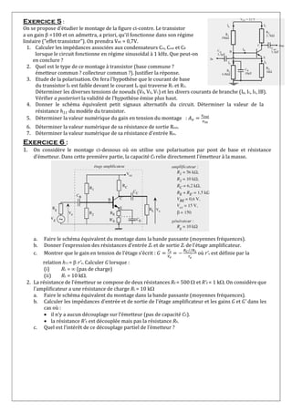 Exercice 5 :
On se propose d'étudier le montage de la figure ci-contre. Le transistor
a un gain β=100 et on admettra, a priori, qu'il fonctionne dans son régime
linéaire ("effet transistor"). On prendra VBE = 0,7V.
1. Calculer les impédances associées aux condensateurs Cin, Cout et CB
lorsque le circuit fonctionne en régime sinusoïdal à 1 kHz. Que peut-on
en conclure ?
2. Quel est le type de ce montage à transistor (base commune ?
émetteur commun ? collecteur commun ?). Justifier la réponse.
3. Etude de la polarisation. On fera l'hypothèse que le courant de base
du transistor IB est faible devant le courant Ip qui traverse R1 et R2.
Déterminer les diverses tensions de noeuds (VB, VE, VC) et les divers courants de branche (Ip, IC, IE, IB).
Vérifier a posteriori la validité de l'hypothèse émise plus haut.
4. Donner le schéma équivalent petit signaux alternatifs du circuit. Déterminer la valeur de la
résistance 11du modèle du transistor.
5. Déterminer la valeur numérique du gain en tension du montage :
6. Déterminer la valeur numérique de sa résistance de sortie Rout.
7. Déterminer la valeur numérique de sa résistance d'entrée Rin.
Exercice 6 :
1. On considère le montage ci-dessous où on utilise une polarisation par pont de base et résistance
d’émetteur. Dans cette première partie, la capacité CE relie directement l’émetteur à la masse.
a. Faire le schéma équivalent du montage dans la bande passante (moyennes fréquences).
b. Donner l’expression des résistances d’entrée Ze et de sortie Zs de l'étage amplificateur.
c. Montrer que le gain en tension de l’étage s'écrit :
//
′ où r'e est définie par la
relation h11 = r'e. Calculer G lorsque :
(i) RL = (pas de charge)
(ii) RL = 10 k.
2. La résistance de l’émetteur se compose de deux résistances RE = 500 et R'E = 1 k. On considère que
l'amplificateur a une résistance de charge RL = 10 k
a. Faire le schéma équivalent du montage dans la bande passante (moyennes fréquences).
b. Calculer les impédances d’entrée et de sortie de l'étage amplificateur et les gains G et G' dans les
cas où :
 il n’y a aucun découplage sur l’émetteur (pas de capacité CE).
 la résistance R'E est découplée mais pas la résistance RE.
c. Quel est l’intérêt de ce découplage partiel de l’émetteur ?
 