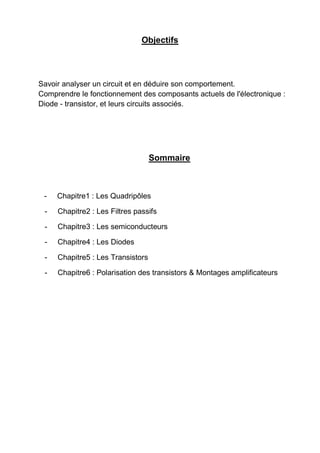 Objectifs
Savoir analyser un circuit et en déduire son comportement.
Comprendre le fonctionnement des composants actuels de l'électronique :
Diode - transistor, et leurs circuits associés.
Sommaire
- Chapitre1 : Les Quadripôles
- Chapitre2 : Les Filtres passifs
- Chapitre3 : Les semiconducteurs
- Chapitre4 : Les Diodes
- Chapitre5 : Les Transistors
- Chapitre6 : Polarisation des transistors & Montages amplificateurs
 