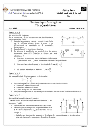 Page 1/2
UNIVERSITE MOHAMMED PREMIER
Ecole Nationale des Sciences Appliquées (ENSA)
Oujda
‫اﻷول‬ ‫ﷴ‬ ‫جامعة‬
‫التطبيقية‬ ‫للعلوم‬ ‫الوطنية‬ ‫المدرسة‬
‫وجدة‬
Electronique Analogique
TD1 : Quadripôles
2ème STPI Année 2015-2016
Exercice 1 :
Soit le quadripôle ci-dessous :
On se propose de calculer ses matrices caractéristiques en
régime sinusoïdal établi.
1. Calculer la matrice de transfert ou matrice de chaîne
par la méthode directe, terme à terme et en
décomposant ce quadripôle en 2 quadripôles
élémentaires.
2. Calculer la matrice impédance. Conclure
3. On alimente le quadripôle par un générateur de tension
sinusoïdale idéal )cos(.)(1 tEtv  et chargé par une
admittance LY
a. Exprimer la tension de sortie aux bornes de la charge
2v en fonction de 1v , LY et les paramètres admittance du quadripôles.
b. Exprimer la tension de sortie en fonction de R, C, ω et
L
L
Y
Z
1

c. En déduire la fonction de transfert
1
2
)(
v
v
jT 
Exercice 2 :
Soit un quadripôle Q décrit par sa matrice de transfert :
  






DC
BA
T
1. Calculer l’impédance d’entrée du quadripôle dans chacun des cas suivants :
a. Si sa sortie est en circuit ouvert.
b. Si sa sortie est en court-circuit.
c. S’il est chargé par une résistance R.
2. Calculer son impédance de sortie lorsqu’il est alimenté par une source d’impédance interne  .
Exercice 3 :
On considère le quadripôle actif ci-contre.
I est une source de courant liée à la tension d’entrée 1V par
la relation 1kVI  .
1. Déterminer les coefficients de la matrice de chaîne.
2. Le quadripôle est attaqué par un générateur de f.e.m.
E et d’impédance interne gZ , et il est fermé sur une
charge uZ .
 Calculer, en fonction des paramètres de chaîne, les transmittances en tension et en
courant, ainsi que les impédances d’entrée et de sortie.
I2
I1
V2V1 C G
C
I=kV1
+
C
RR
I1 I2
V1
V2
C
RR
V1 V2
YL
 
