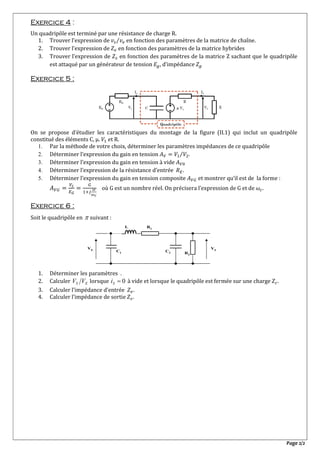 Page 2/2
Exercice 4 :
Un quadripôle est terminé par une résistance de charge R.
1. Trouver l’expression de ⁄ en fonction des paramètres de la matrice de chaîne.
2. Trouver l’expression de en fonction des paramètres de la matrice hybrides
3. Trouver l’expression de en fonction des paramètres de la matrice Z sachant que le quadripôle
est attaqué par un générateur de tension , d’impédance
Exercice 5 :
On se propose d’étudier les caractéristiques du montage de la figure (II.1) qui inclut un quadripôle
constitué des éléments C, μ. et R.
1. Par la méthode de votre choix, déterminer les paramètres impédances de ce quadripôle
2. Déterminer l’expression du gain en tension ⁄ .
3. Déterminer l’expression du gain en tension à vide
4. Déterminer l’expression de la résistance d’entrée .
5. Déterminer l’expression du gain en tension composite et montrer qu’il est de la forme :
où G est un nombre réel. On précisera l’expression de G et de .
Exercice 6 :
Soit le quadripôle en  suivant :
1. Déterminer les paramètres .
2. Calculer ES VV lorsque 0Si à vide et lorsque le quadripôle est fermée sur une charge .
3. Calculer l’impédance d’entrée .
4. Calculer l’impédance de sortie .
VSVE
C1
L R1
C2 R2
 