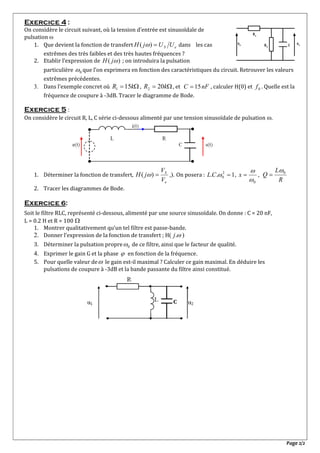 Page 2/2
Exercice 4 :
On considère le circuit suivant, où la tension d’entrée est sinusoïdale de
pulsation 
1. Que devient la fonction de transfert eS UUjH )(  dans les cas
extrêmes des très faibles et des très hautes fréquences ?
2. Etablir l’expression de )( jH ; on introduira la pulsation
particulière 0 que l’on exprimera en fonction des caractéristiques du circuit. Retrouver les valeurs
extrêmes précédentes.
 Dans l’exemple concret où  kR 151 ,  kR 202 , et nFC 15 , calculer H(0) et 0f . Quelle est la
fréquence de coupure à -3dB. Tracer le diagramme de Bode.
Exercice 5 :
On considère le circuit R, L, C série ci-dessous alimenté par une tension sinusoïdale de pulsation .
1. Déterminer la fonction de transfert,
e
S
V
V
jH )(  ,). On posera : 1.. 2
0 CL ,
0

x ,
R
L
Q 0

2. Tracer les diagrammes de Bode.
Exercice 6:
Soit le filtre RLC, représenté ci-dessous, alimenté par une source sinusoïdale. On donne : C = 20 nF,
L = 0.2 H et R = 100 
1. Montrer qualitativement qu’un tel filtre est passe-bande.
2. Donner l’expression de la fonction de transfert ; H( .j )
3. Déterminer la pulsation propre 0 de ce filtre, ainsi que le facteur de qualité.
4. Exprimer le gain G et la phase  en fonction de la fréquence.
5. Pour quelle valeur de le gain est-il maximal ? Calculer ce gain maximal. En déduire les
pulsations de coupure à -3dB et la bande passante du filtre ainsi constitué.

usue
R1
R2 C
C
 