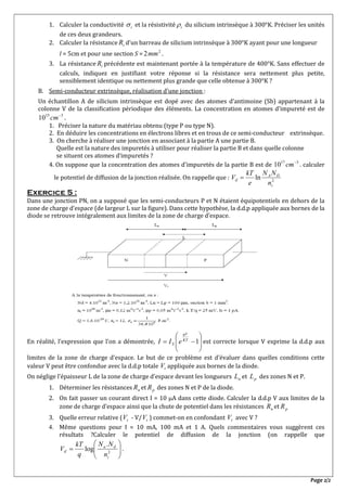 Page 2/2
1. Calculer la conductivité i et la résistivité i du silicium intrinsèque à 300°K. Préciser les unités
de ces deux grandeurs.
2. Calculer la résistance iR d’un barreau de silicium intrinsèque à 300°K ayant pour une longueur
l = 5cm et pour une section S = 2
2mm .
3. La résistance iR précédente est maintenant portée à la température de 400°K. Sans effectuer de
calculs, indiquez en justifiant votre réponse si la résistance sera nettement plus petite,
sensiblement identique ou nettement plus grande que celle obtenue à 300°K ?
B. Semi-conducteur extrinsèque, réalisation d’une jonction :
Un échantillon A de silicium intrinsèque est dopé avec des atomes d’antimoine (Sb) appartenant à la
colonne V de la classification périodique des éléments. La concentration en atomes d’impureté est de
315
10 
cm .
1. Préciser la nature du matériau obtenu (type P ou type N).
2. En déduire les concentrations en électrons libres et en trous de ce semi-conducteur extrinsèque.
3. On cherche à réaliser une jonction en associant à la partie A une partie B.
Quelle est la nature des impuretés à utiliser pour réaliser la partie B et dans quelle colonne
se situent ces atomes d’impuretés ?
4. On suppose que la concentration des atomes d’impuretés de la partie B est de 317
10 
cm . calculer
le potentiel de diffusion de la jonction réalisée. On rappelle que : 2
ln
i
DA
d
n
NN
e
kT
V 
Exercice 5 :
Dans une jonction PN, on a supposé que les semi-conducteurs P et N étaient équipotentiels en dehors de la
zone de charge d’espace (de largeur L sur la figure). Dans cette hypothèse, la d.d.p appliquée aux bornes de la
diode se retrouve intégralement aux limites de la zone de charge d’espace.
En réalité, l’expression que l’on a démontrée,








 1KT
qV
S eII est correcte lorsque V exprime la d.d.p aux
limites de la zone de charge d’espace. Le but de ce problème est d’évaluer dans quelles conditions cette
valeur V peut être confondue avec la d.d.p totale tV appliquée aux bornes de la diode.
On néglige l’épaisseur L de la zone de charge d’espace devant les longueurs nL et pL des zones N et P.
1. Déterminer les résistances nR et pR des zones N et P de la diode.
2. On fait passer un courant direct I = 10 A dans cette diode. Calculer la d.d.p V aux limites de la
zone de charge d’espace ainsi que la chute de potentiel dans les résistances nR et pR
3. Quelle erreur relative ( tV - V/ tV ) commet-on en confondant tV avec V ?
4. Même questions pour I = 10 mA, 100 mA et 1 A. Quels commentaires vous suggèrent ces
résultats ?Calculer le potentiel de diffusion de la jonction (on rappelle que






 2
.
log
i
da
d
n
NN
q
kT
V .
 