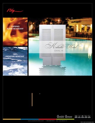 CERTIFIED
FLAME RETARDANT




                                              Kahala Hotel
                                                              OAHU, HI
      100%
MOISTURE RESISTANT




                           THE ONLY TRUE
                           COMMERCIAL RATED SHUTTER IN THE CONTRACT MARKET

                              Polytec® Shutters uses an exclusive coextrusion process of binding an
                              aluminum core in to the center of premium grade solid polymer.


                              The result is a technologically advanced, innovative and commercial
                              rated window covering that is as durable as it is aesthetically pleasing.




                     www.polytecshutters.com . 1.800.808.9018 . fax 1.562.808.8114
                                                                                              © 2010 all rights reserved by polytec shutters
 