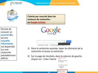 L’alerte par courriel dans les
moteurs de recherche :
ex Google Scholar
Permet de
recevoir un
courriel dès
qu’une
nouvelle
information
est disponible
sur une
recherche
préalablement
définie.
13
Méthodologie & outils de la recherche documentaire
1) Dans la recherche avancée, taper les éléments de la
recherche et lancer la recherche
2) Sur la page de résultats, dans la colonne de gauche
cliquer sur : Créer l’alerte
 