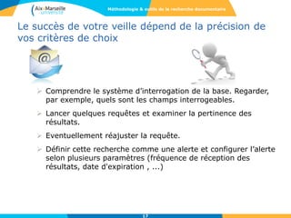 Le succès de votre veille dépend de la précision de
vos critères de choix
 Comprendre le système d’interrogation de la base. Regarder,
par exemple, quels sont les champs interrogeables.
 Lancer quelques requêtes et examiner la pertinence des
résultats.
 Eventuellement réajuster la requête.
 Définir cette recherche comme une alerte et configurer l’alerte
selon plusieurs paramètres (fréquence de réception des
résultats, date d'expiration , ...)
17
Méthodologie & outils de la recherche documentaire
 