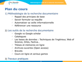 Plan du cours
1) Méthodologie de la recherche documentaire
 Rappel des principes de base
 Savoir formuler sa requête
 Automatiser sa veille informationnelle
 Référencer une ressource
2) Les outils de la recherche documentaire
 Google vs Google scholar
 Catalogues
 Les bases de données : Techniques de l’ingénieur, Web of
Science, Orbis, Factiva…
 Thèses et mémoires en ligne
 Archives ouvertes (Open access)
 Brevets
 Cours en ligne et serious games
3) Travaux pratiques
2
Méthodologie & outils de la recherche documentaire
 