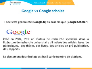 Il peut être généraliste (Google.fr) ou académique (Google Scholar).
Créé en 2004, c’est un moteur de recherche spécialisé dans la
littérature de recherche universitaire : il indexe des articles issus de
périodiques, des thèses, des livres, des articles en pré-publication,
des rapports.
Le classement des résultats est basé sur le nombre de citations.
Google vs Google scholar
Méthodologie & outils de la recherche documentaire
21
 
